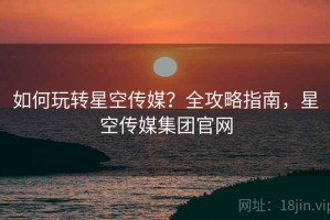 如何玩转星空传媒？全攻略指南，星空传媒集团官网