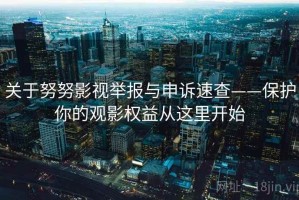 关于努努影视举报与申诉速查——保护你的观影权益从这里开始