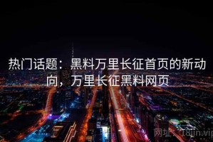 热门话题：黑料万里长征首页的新动向，万里长征黑料网页