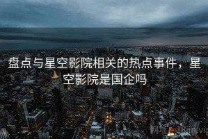 盘点与星空影院相关的热点事件，星空影院是国企吗