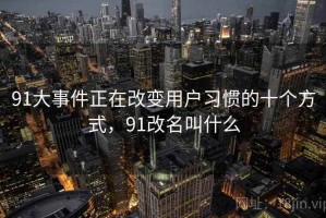 91大事件正在改变用户习惯的十个方式，91改名叫什么