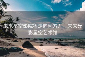 未来星空影院将走向何方？，未来光影星空艺术馆