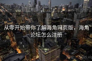 从零开始带你了解海角网页版，海角论坛怎么注册