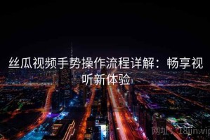 丝瓜视频手势操作流程详解：畅享视听新体验