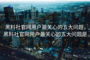 黑料社官网用户最关心的五大问题，黑料社官网用户最关心的五大问题是