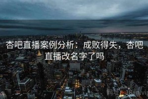 杏吧直播案例分析：成败得失，杏吧直播改名字了吗