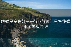 解锁星空传媒——行业解读，星空传媒集团老板是谁