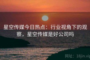星空传媒今日热点：行业视角下的观察，星空传媒是好公司吗