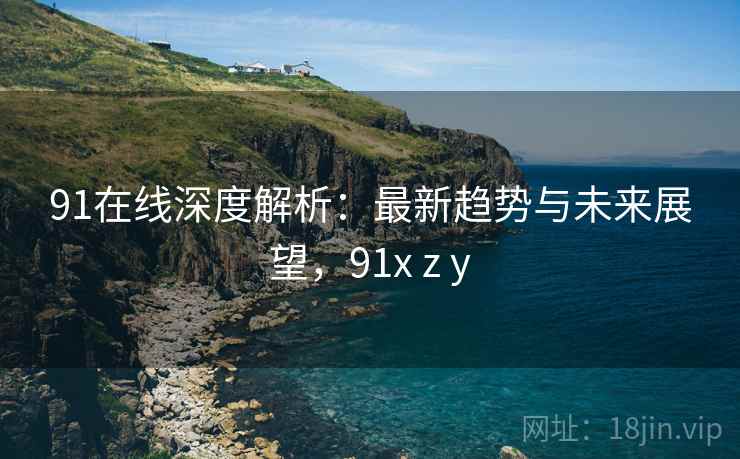 91在线深度解析:最新趋势与未来展望,91x z y 91在线深度解析:最新趋势与未来展望,91x z y
