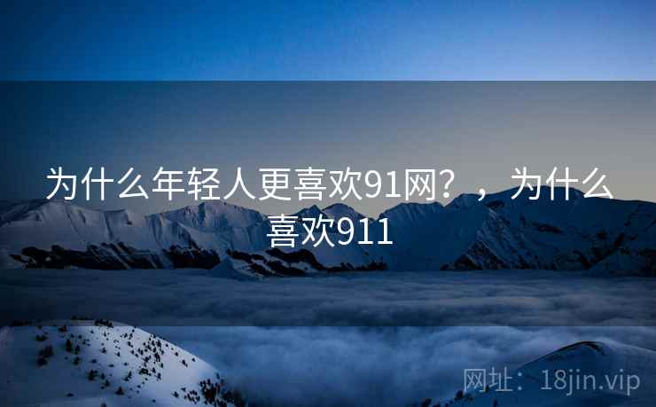 为什么年轻人更喜欢91网？，为什么喜欢911