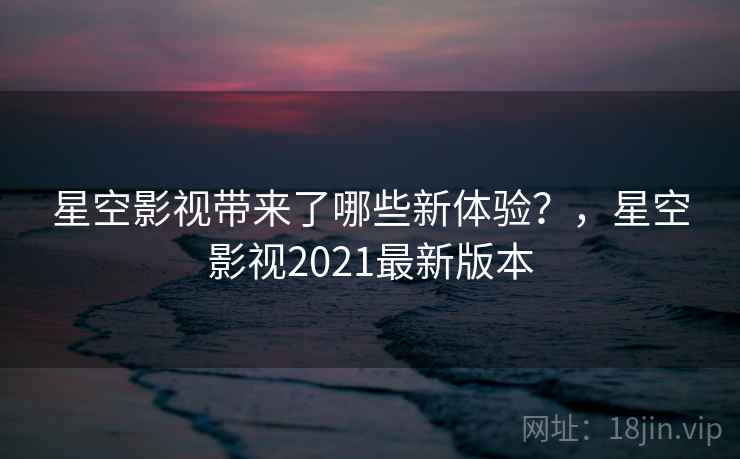 星空影视带来了哪些新体验？，星空影视2021最新版本