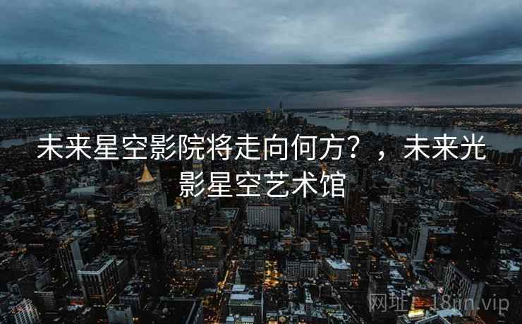 未来星空影院将走向何方?,未来光影星空艺术馆 未来星空影院将走向何方?,未来光影星空艺术馆