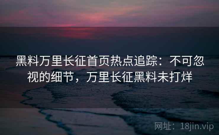 黑料万里长征首页热点追踪:不可忽视的细节,万里长征黑料未打烊 黑料万里长征首页热点追踪:不可忽视的细节,万里长征黑料未打烊
