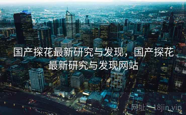 国产探花最新研究与发现,国产探花最新研究与发现网站 国产探花最新研究与发现,国产探花最新研究与发现网站