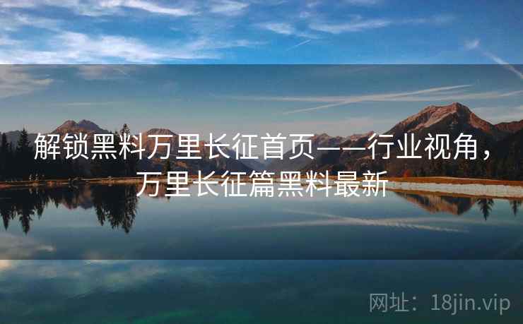 解锁黑料万里长征首页——行业视角，万里长征篇黑料最新