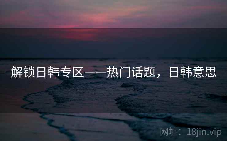 解锁日韩专区——热门话题,日韩意思 解锁日韩专区——热门话题,日韩意思