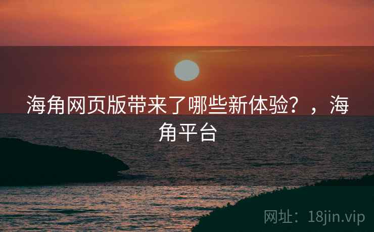 海角网页版带来了哪些新体验？，海角平台