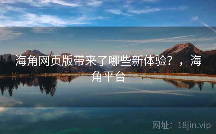 海角网页版带来了哪些新体验？，海角平台