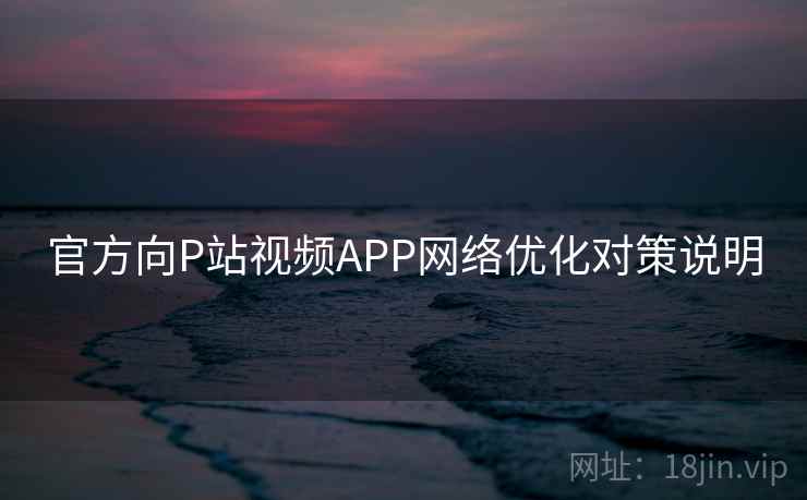 官方向P站视频APP网络优化对策说明