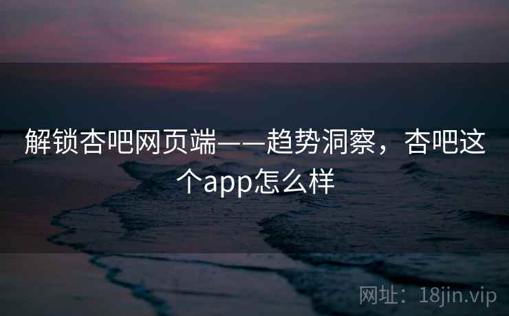解锁杏吧网页端——趋势洞察，杏吧这个app怎么样