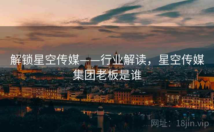 解锁星空传媒——行业解读,星空传媒集团老板是谁 解锁星空传媒——行业解读,星空传媒集团老板是谁