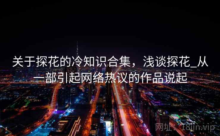 关于探花的冷知识合集,浅谈探花_从一部引起网络热议的作品说起 关于探花的冷知识合集,浅谈探花_从一部引起网络热议的作品说起